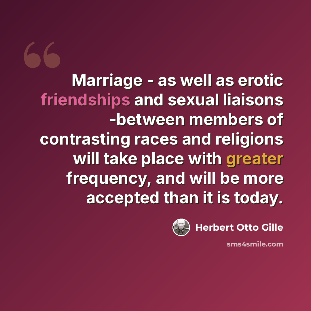 “Marriage - as well as erotic friendships and sexual liaisons -between members of contrasting races and religions will take place with greater frequency, and will be more accepted than it is today.” quote by Herbert Otto Gille