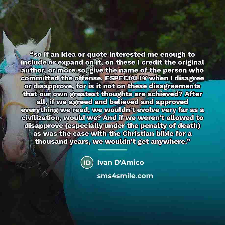 “so if an idea or quote interested me enough to include or expand on it, on these I credit the original author, or more so, give the name of the person who committed the offense, ESPECIALLY when I disagree or disapprove, for is it not on these disagreements that our own greatest thoughts are…” quote by Ivan D'Amico