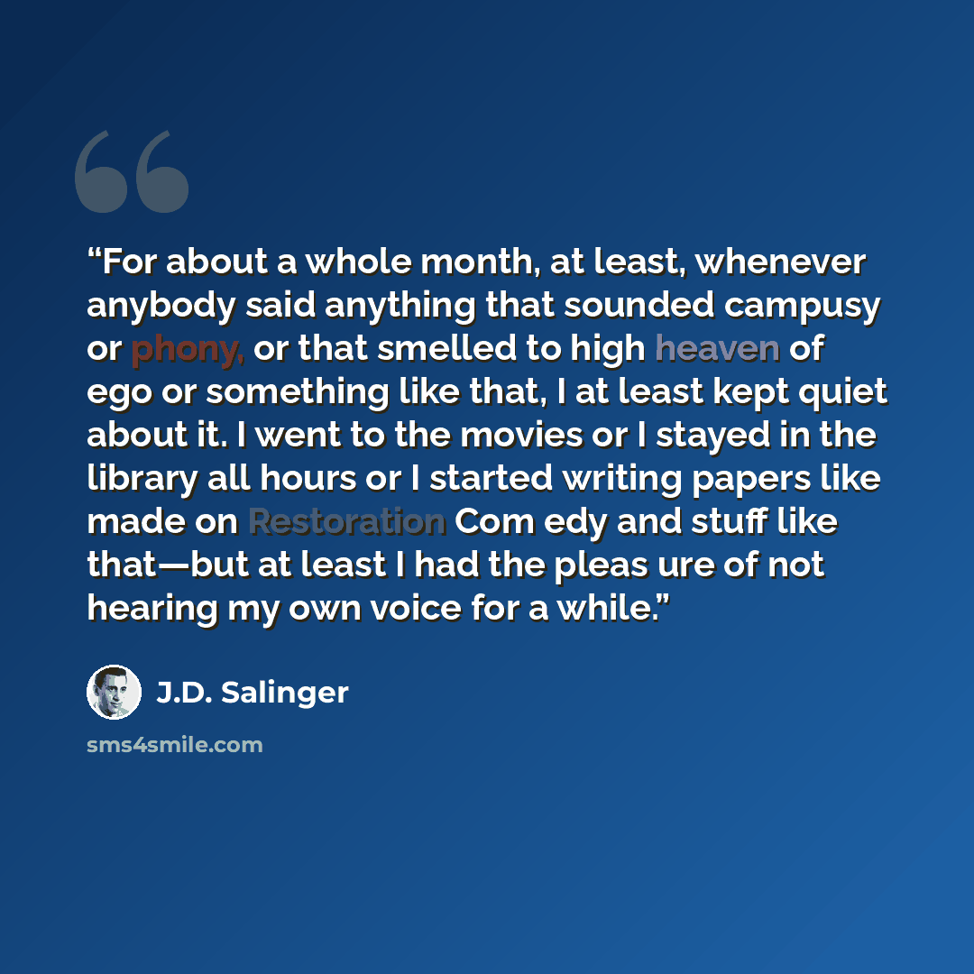 “For about a whole month, at least, whenever anybody said anything that sounded campusy or phony, or that smelled to high heaven of ego or something like that, I at least kept quiet about it. I went to the movies or I stayed in the library all hours or I started writing papers like made on…” quote by J.D. Salinger
