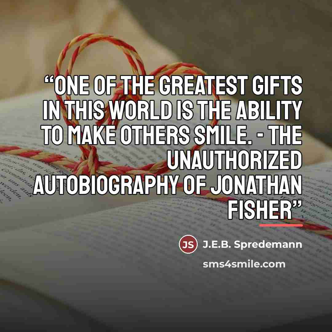 “One of the greatest gifts in this world is the ability to make others smile. - The Unauthorized Autobiography of Jonathan Fisher” quote by J.E.B. Spredemann