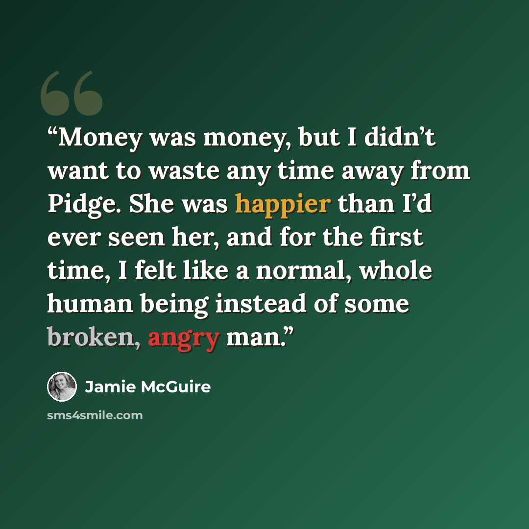 “Money was money, but I didn’t want to waste any time away from Pidge. She was happier than I’d ever seen her, and for the first time, I felt like a normal, whole human being instead of some broken, angry man.” quote by Jamie McGuire
