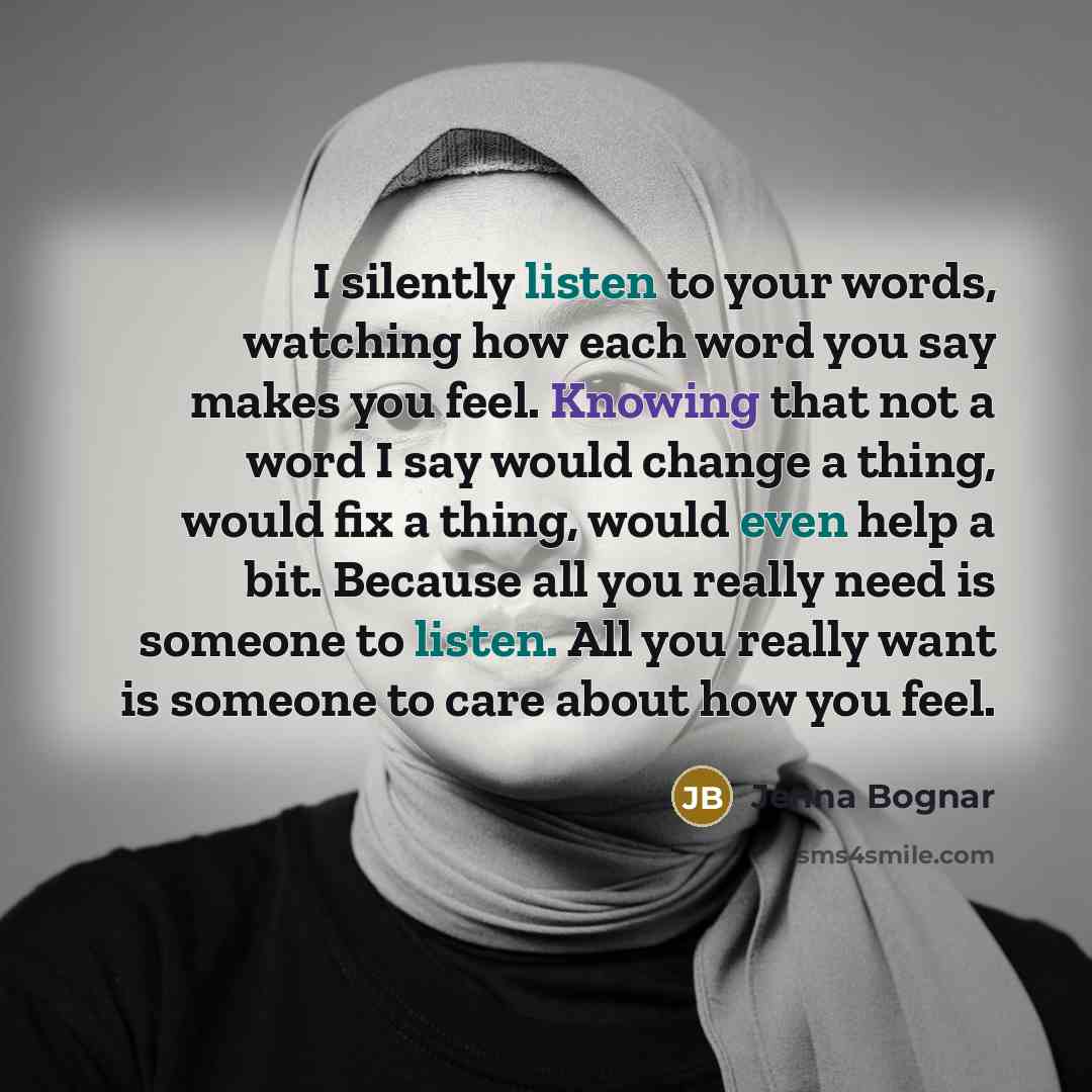“I silently listen to your words, watching how each word you say makes you feel. Knowing that not a word I say would change a thing, would fix a thing, would even help a bit. Because all you really need is someone to listen. All you really want is someone to care about how you feel.” quote by Jenna Bognar