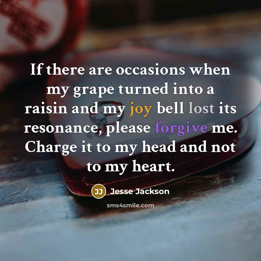 “If there are occasions when my grape turned into a raisin and my joy bell lost its resonance, please forgive me. Charge it to my head and not to my heart.” quote by Jesse Jackson