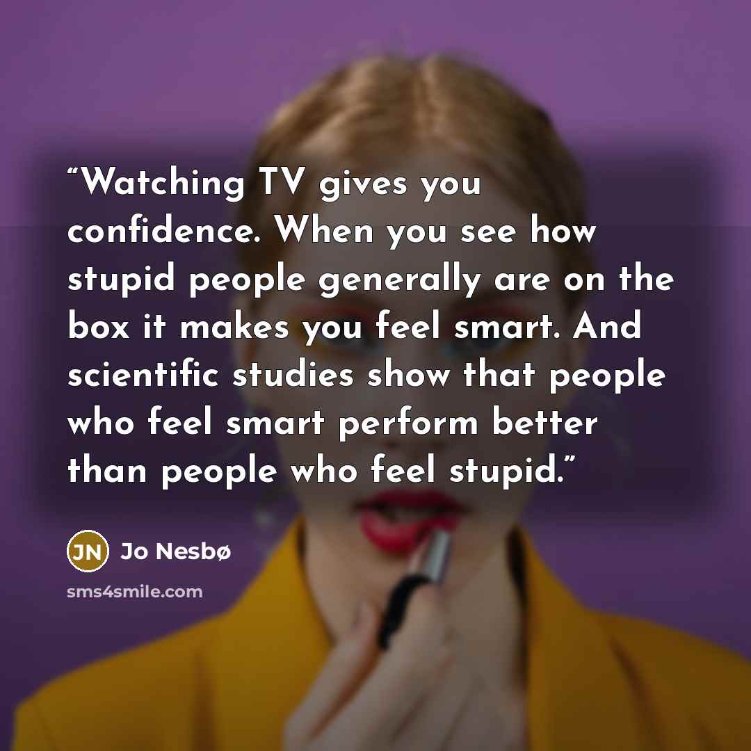 “Watching TV gives you confidence. When you see how stupid people generally are on the box it makes you feel smart. And scientific studies show that people who feel smart perform better than people who feel stupid.” quote by Jo Nesbø