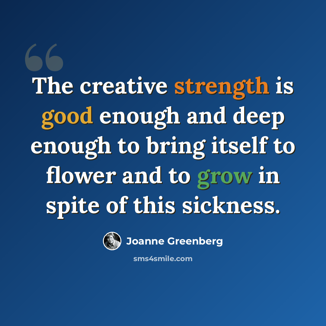 “The creative strength is good enough and deep enough to bring itself to flower and to grow in spite of this sickness.” quote by Joanne Greenberg