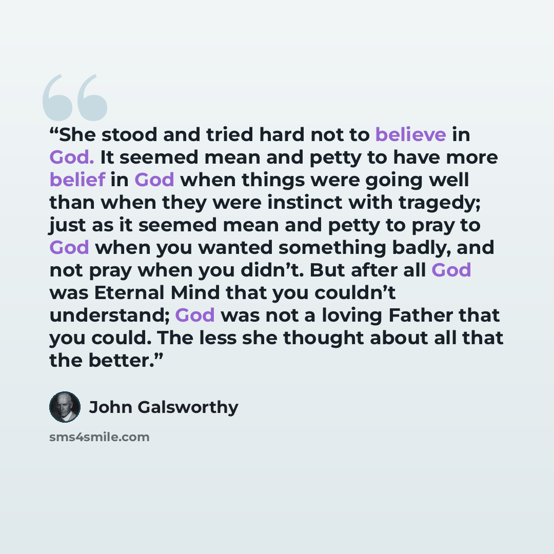 “She stood and tried hard not to believe in God. It seemed mean and petty to have more belief in God when things were going well than when they were instinct with tragedy; just as it seemed mean and petty to pray to God when you wanted something badly, and not pray when you didn’t. But after all…” quote by John Galsworthy
