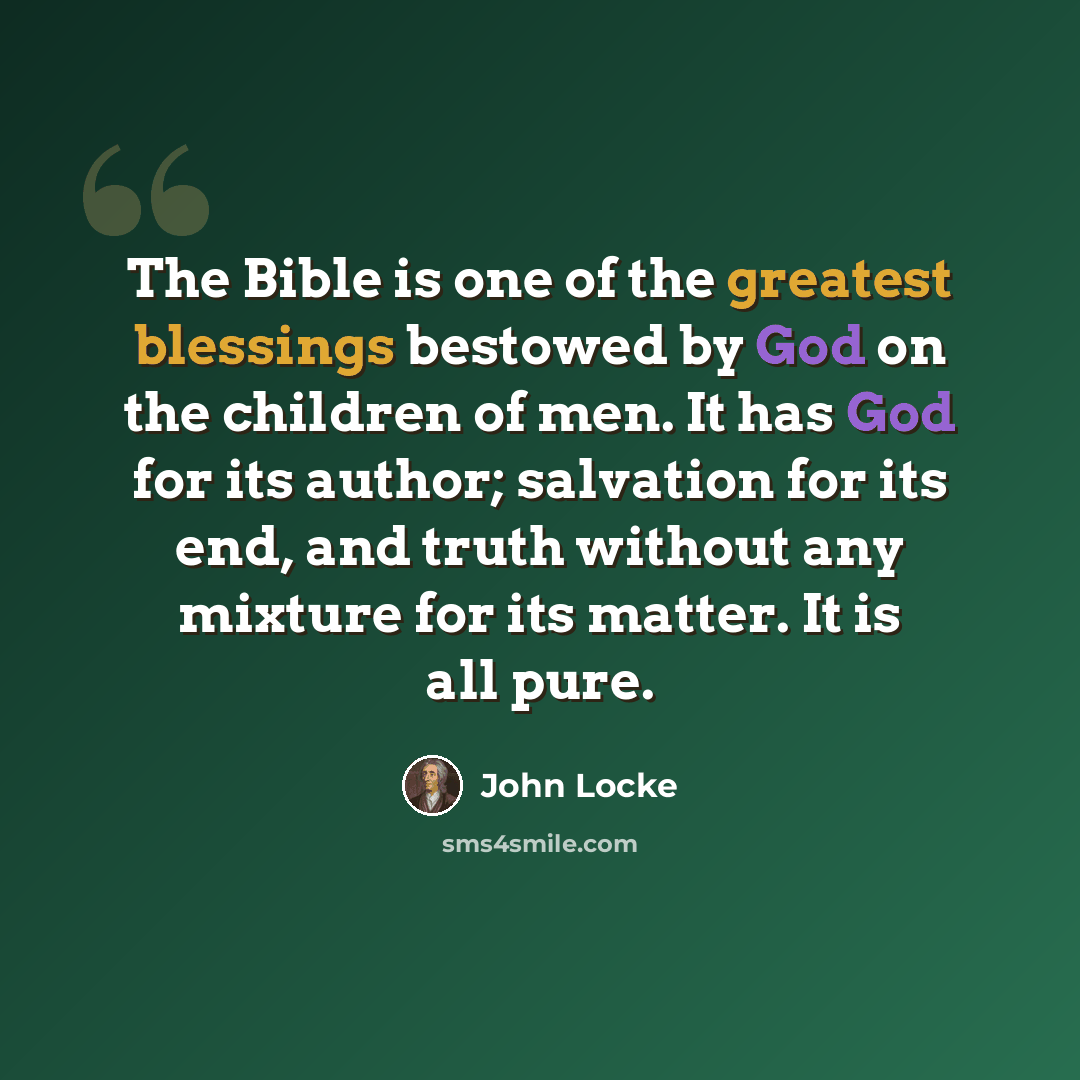 “The Bible is one of the greatest blessings bestowed by God on the children of men. It has God for its author; salvation for its end, and truth without any mixture for its matter. It is all pure.” quote by John Locke
