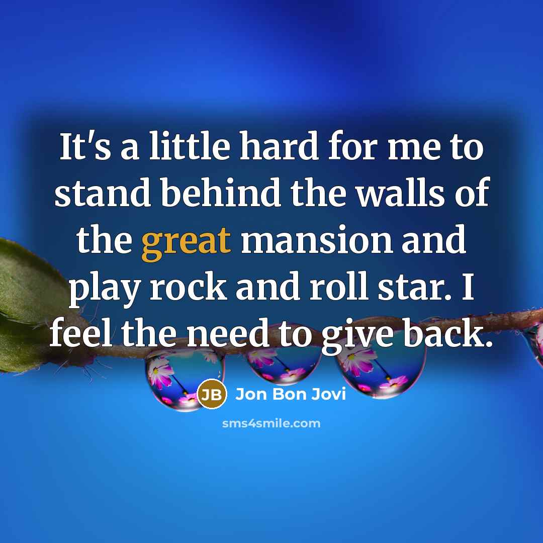 “It's a little hard for me to stand behind the walls of the great mansion and play rock and roll star. I feel the need to give back.” quote by Jon Bon Jovi