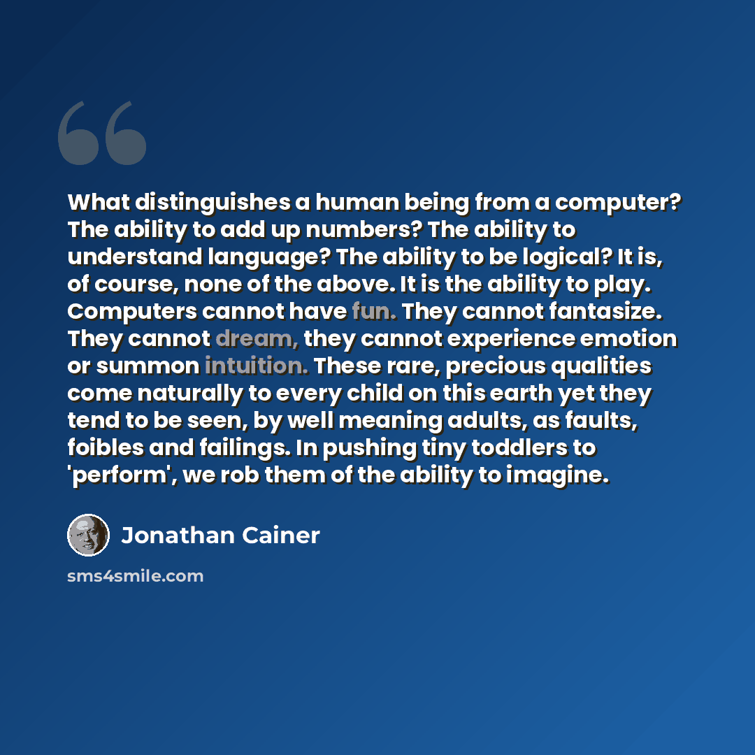 “What distinguishes a human being from a computer? The ability to add up numbers? The ability to understand language? The ability to be logical? It is, of course, none of the above. It is the ability to play. Computers cannot have fun. They cannot fantasize. They cannot dream, they cannot…” quote by Jonathan Cainer