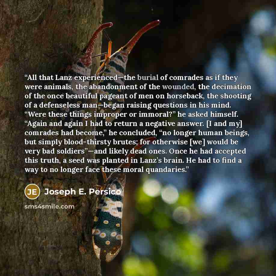 “All that Lanz experienced—the burial of comrades as if they were animals, the abandonment of the wounded, the decimation of the once beautiful pageant of men on horseback, the shooting of a defenseless man—began raising questions in his mind. “Were these things improper or immoral?” he asked…” quote by Joseph E. Persico