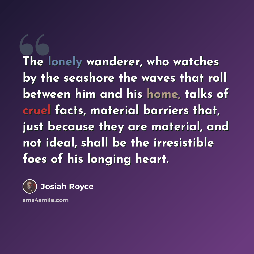 “The lonely wanderer, who watches by the seashore the waves that roll between him and his home, talks of cruel facts, material barriers that, just because they are material, and not ideal, shall be the irresistible foes of his longing heart.” quote by Josiah Royce