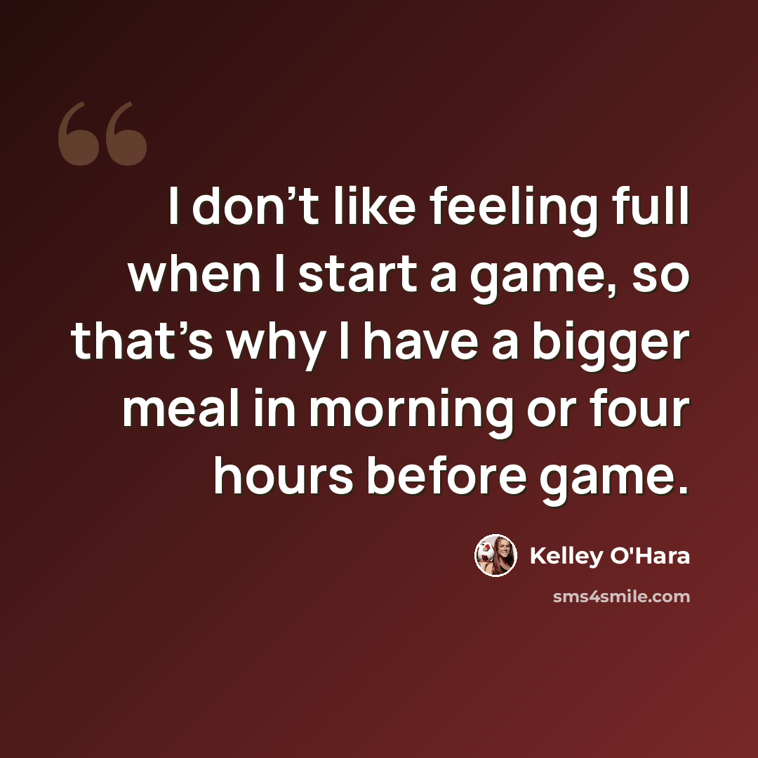 “I don't like feeling full when I start a game, so that's why I have a bigger meal in morning or four hours before game.” quote by Kelley O'Hara