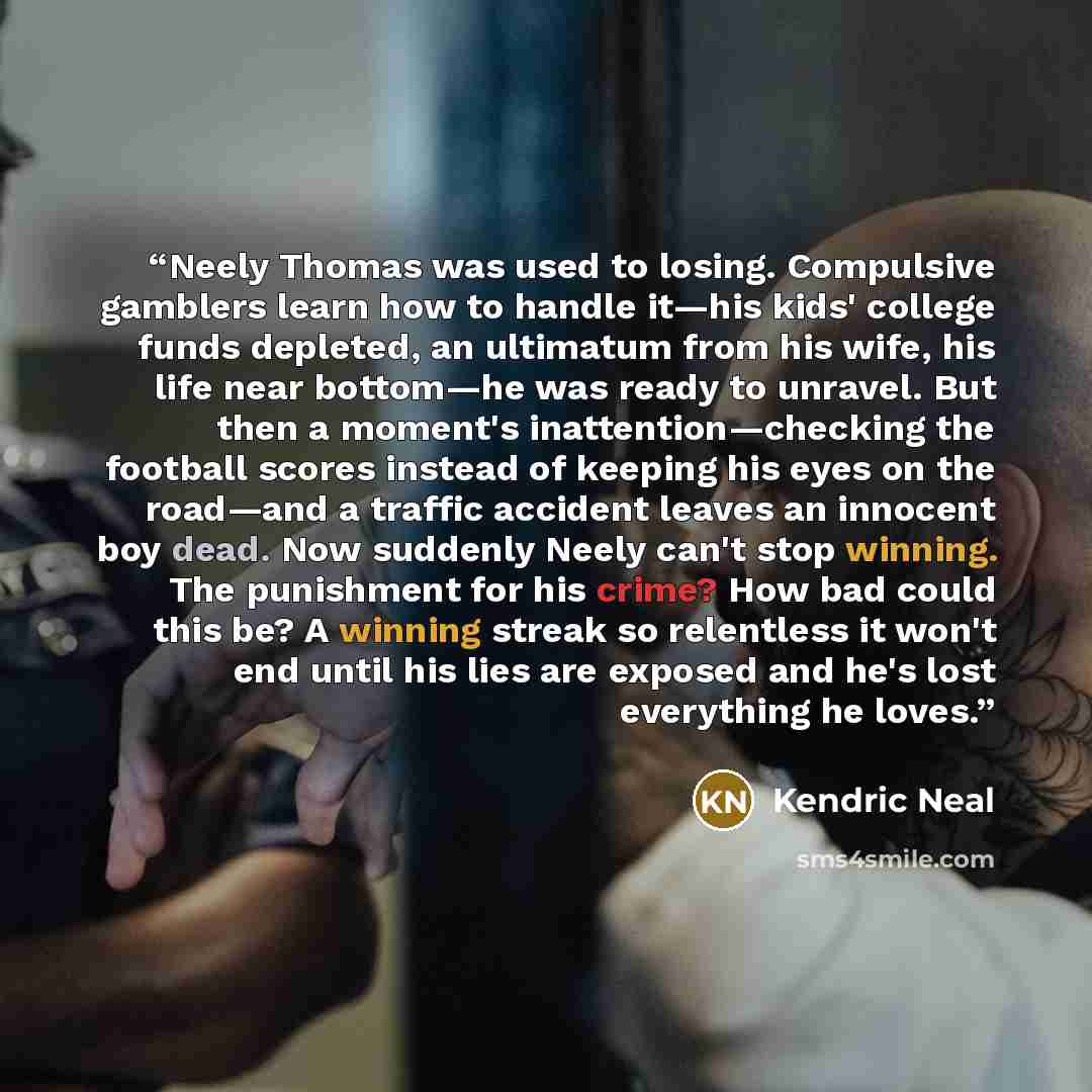 “Neely Thomas was used to losing. Compulsive gamblers learn how to handle it—his kids' college funds depleted, an ultimatum from his wife, his life near bottom—he was ready to unravel. But then a moment's inattention—checking the football scores instead of keeping his eyes on the road—and a traffic…” quote by Kendric Neal