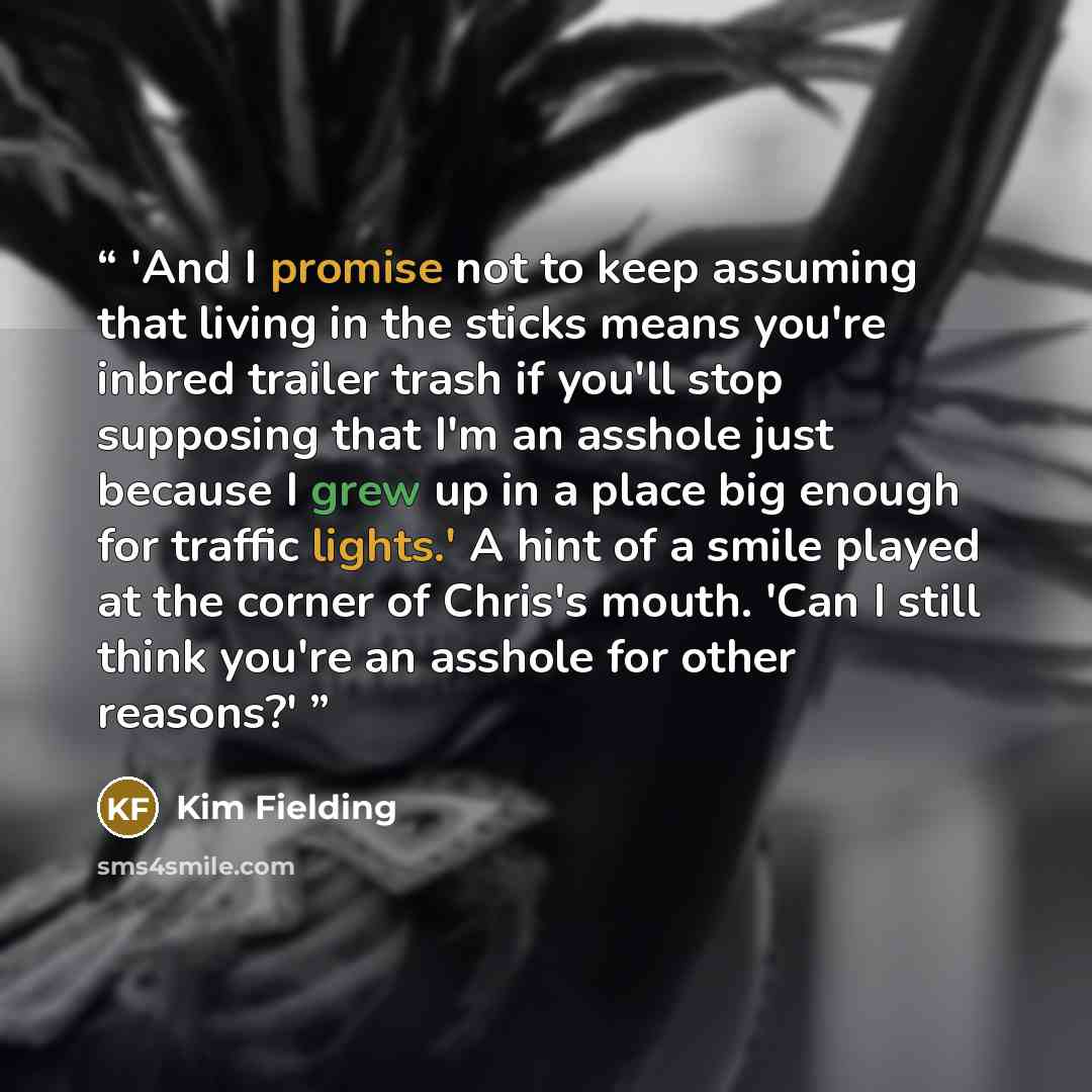 “'And I promise not to keep assuming that living in the sticks means you're inbred trailer trash if you'll stop supposing that I'm an asshole just because I grew up in a place big enough for traffic lights.' A hint of a smile played at the corner of Chris's mouth. 'Can I still think you're an…” quote by Kim Fielding
