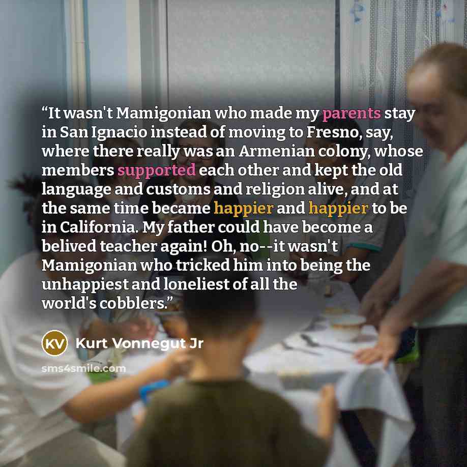 “It wasn't Mamigonian who made my parents stay in San Ignacio instead of moving to Fresno, say, where there really was an Armenian colony, whose members supported each other and kept the old language and customs and religion alive, and at the same time became happier and happier to be in…” quote by Kurt Vonnegut Jr