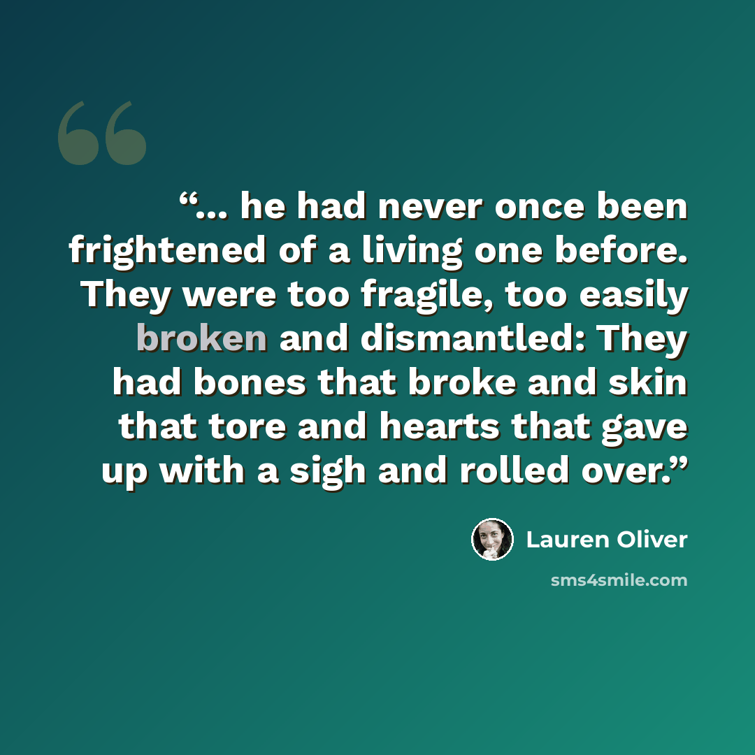 “... he had never once been frightened of a living one before. They were too fragile, too easily broken and dismantled: They had bones that broke and skin that tore and hearts that gave up with a sigh and rolled over.” quote by Lauren Oliver