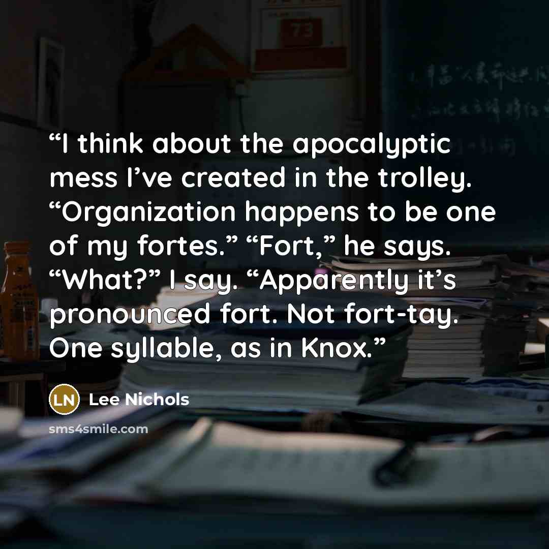 “I think about the apocalyptic mess I’ve created in the trolley. “Organization happens to be one of my fortes.” “Fort,” he says. “What?” I say. “Apparently it’s pronounced fort. Not fort-tay. One syllable, as in Knox.” quote by Lee Nichols