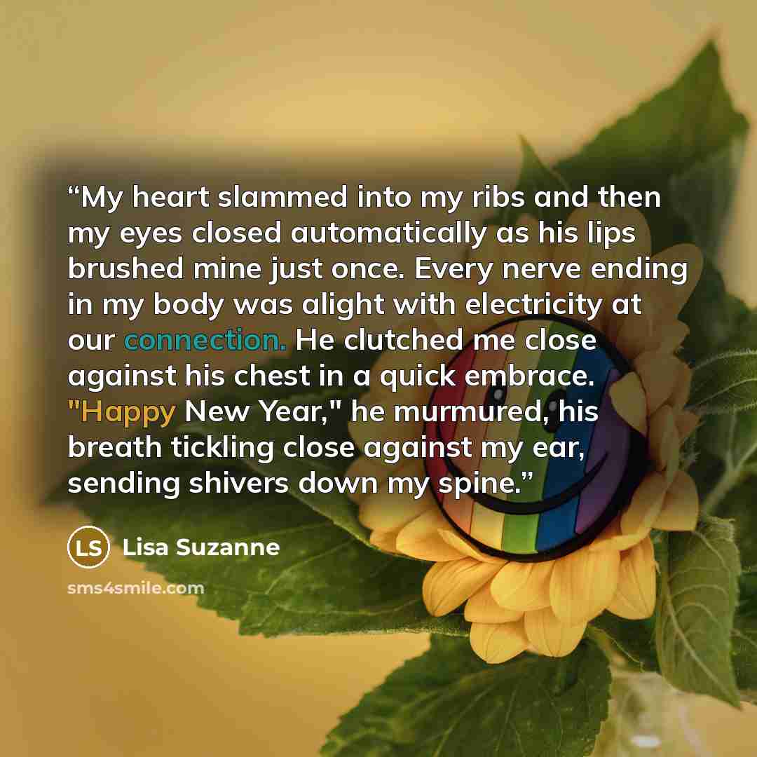 “My heart slammed into my ribs and then my eyes closed automatically as his lips brushed mine just once. Every nerve ending in my body was alight with electricity at our connection. He clutched me close against his chest in a quick embrace. "Happy New Year," he murmured, his breath tickling close…” quote by Lisa Suzanne