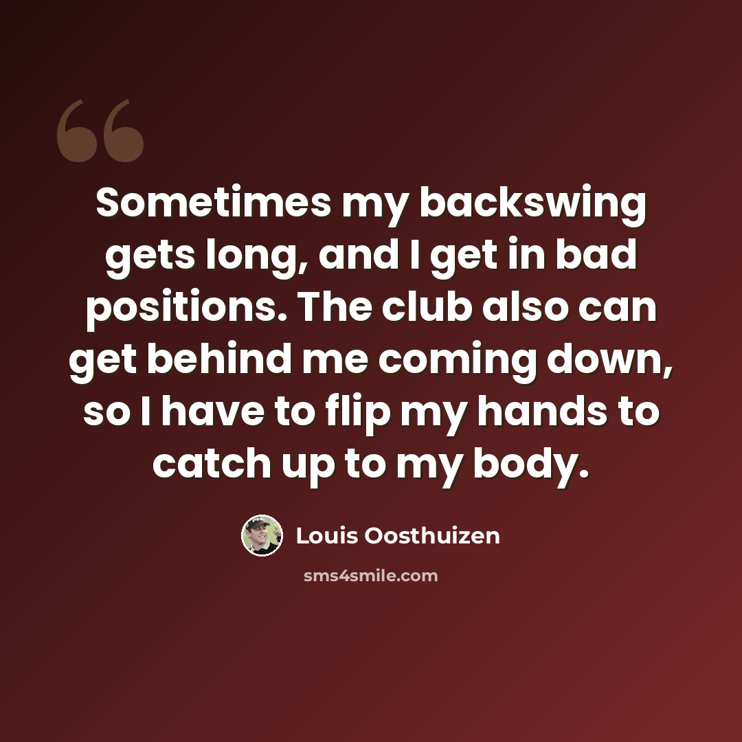 “Sometimes my backswing gets long, and I get in bad positions. The club also can get behind me coming down, so I have to flip my hands to catch up to my body.” quote by Louis Oosthuizen