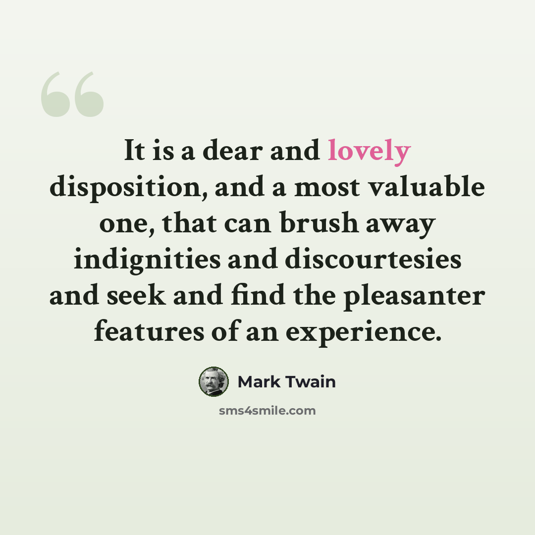 “It is a dear and lovely disposition, and a most valuable one, that can brush away indignities and discourtesies and seek and find the pleasanter features of an experience.” quote by Mark Twain