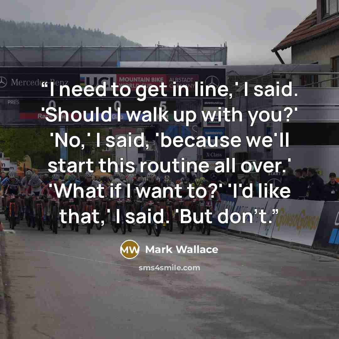 “I need to get in line,' I said. 'Should I walk up with you?' 'No,' I said, 'because we'll start this routine all over.' 'What if I want to?' 'I'd like that,' I said. 'But don't.” quote by Mark Wallace