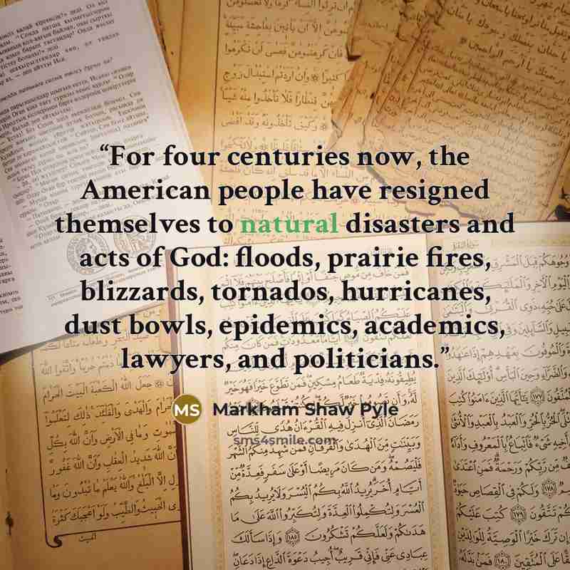 “For four centuries now, the American people have resigned themselves to natural disasters and acts of God: floods, prairie fires, blizzards, tornados, hurricanes, dust bowls, epidemics, academics, lawyers, and politicians.” quote by Markham Shaw Pyle