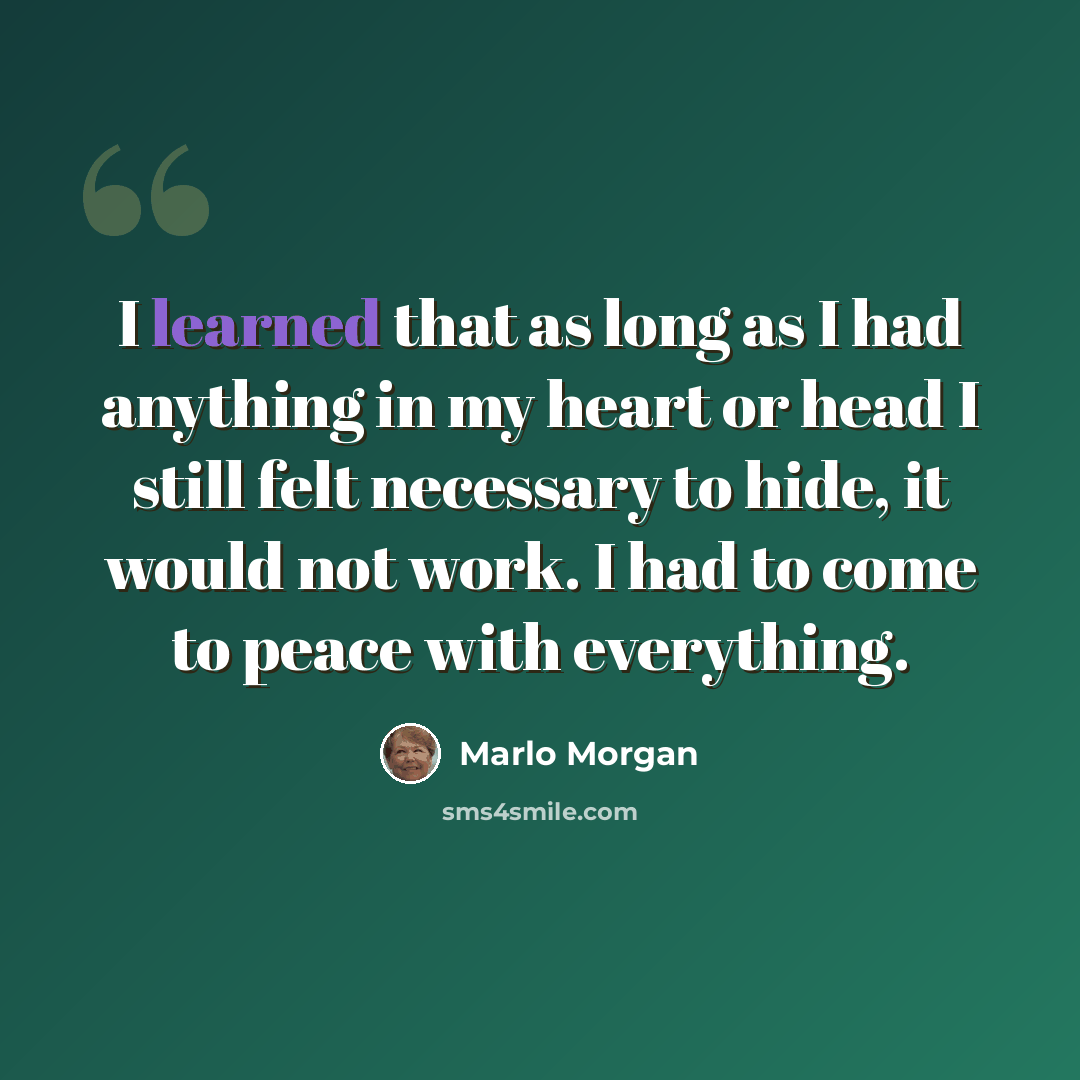 “I learned that as long as I had anything in my heart or head I still felt necessary to hide, it would not work. I had to come to peace with everything.” quote by Marlo Morgan