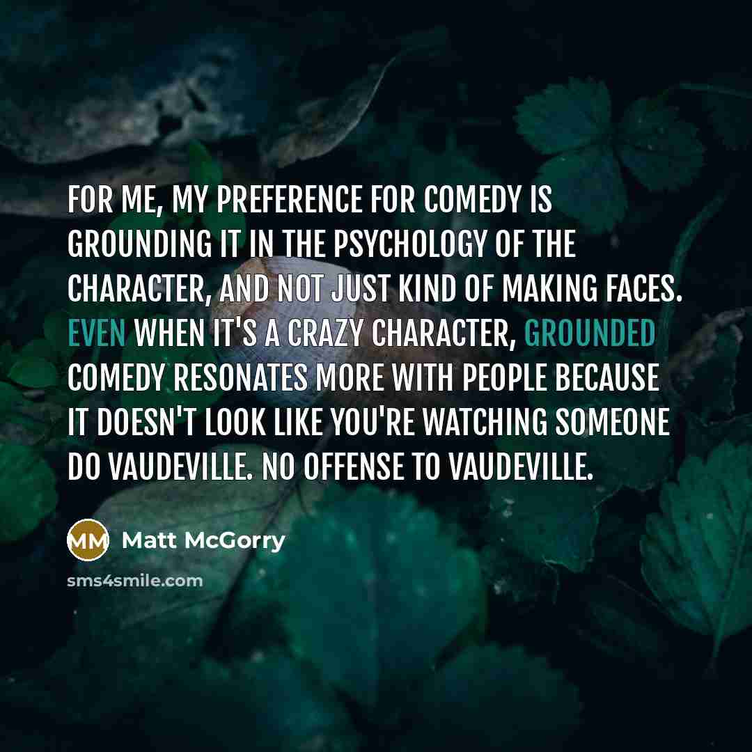 “For me, my preference for comedy is grounding it in the psychology of the character, and not just kind of making faces. Even when it's a crazy character, grounded comedy resonates more with people because it doesn't look like you're watching someone do vaudeville. No offense to vaudeville.” quote by Matt McGorry