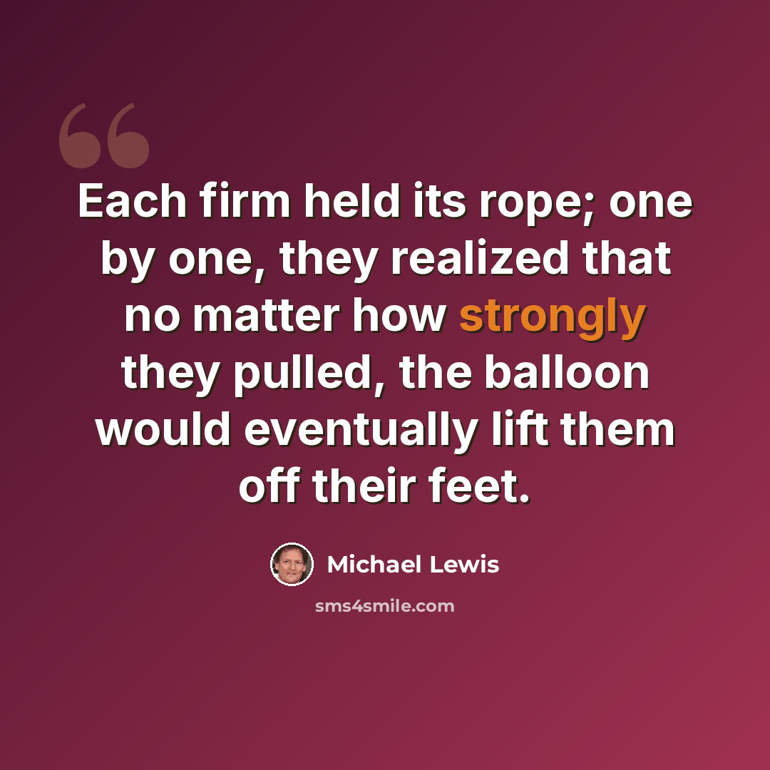 “Each firm held its rope; one by one, they realized that no matter how strongly they pulled, the balloon would eventually lift them off their feet.” quote by Michael Lewis