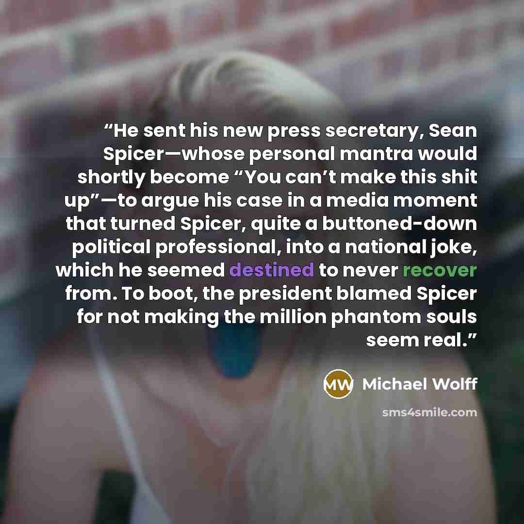 “He sent his new press secretary, Sean Spicer—whose personal mantra would shortly become “You can’t make this shit up”—to argue his case in a media moment that turned Spicer, quite a buttoned-down political professional, into a national joke, which he seemed destined to never recover from. To boot…” quote by Michael Wolff