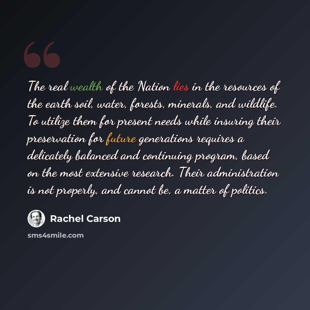 “The real wealth of the Nation lies in the resources of the earth soil, water, forests, minerals, and wildlife. To utilize them for present needs while insuring their preservation for future generations requires a delicately balanced and continuing program, based on the most extensive research…” quote by Rachel Carson