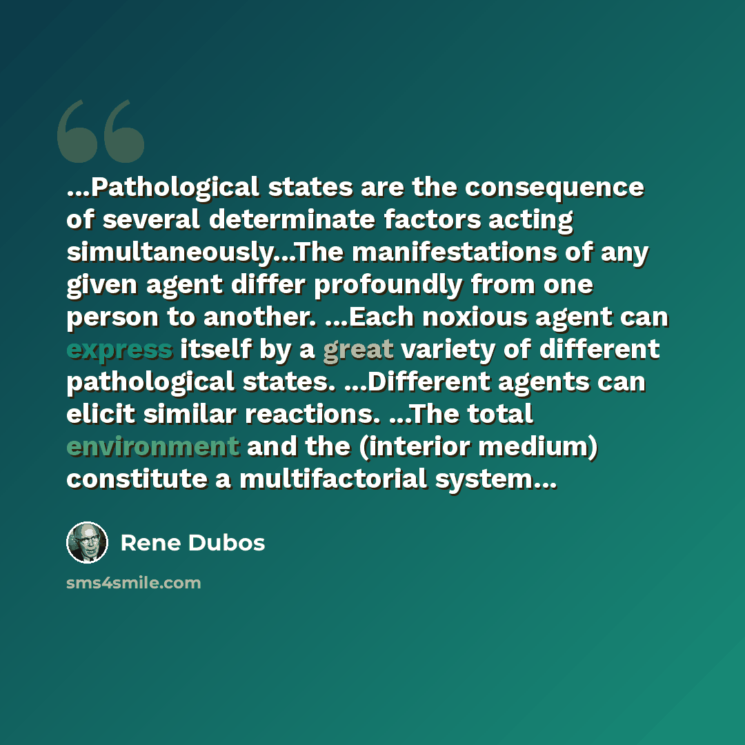“...Pathological states are the consequence of several determinate factors acting simultaneously...The manifestations of any given agent differ profoundly from one person to another. ...Each noxious agent can express itself by a great variety of different pathological states. ...Different agents…” quote by Rene Dubos