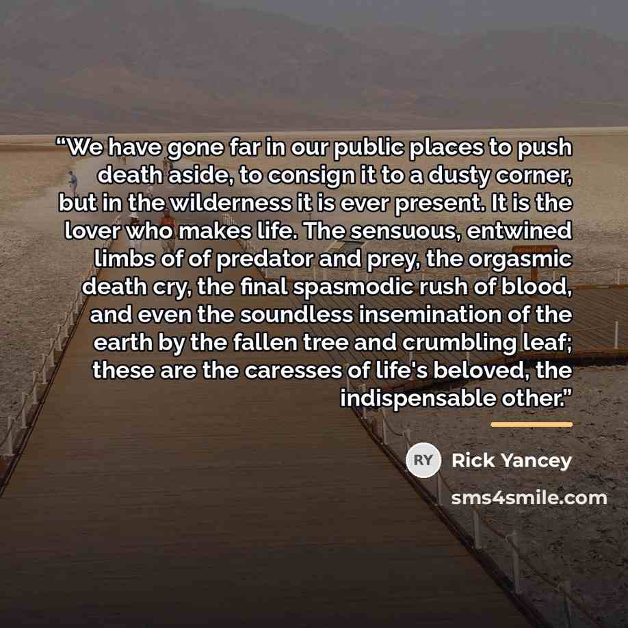 “We have gone far in our public places to push death aside, to consign it to a dusty corner, but in the wilderness it is ever present. It is the lover who makes life. The sensuous, entwined limbs of of predator and prey, the orgasmic death cry, the final spasmodic rush of blood, and even the…” quote by Rick Yancey