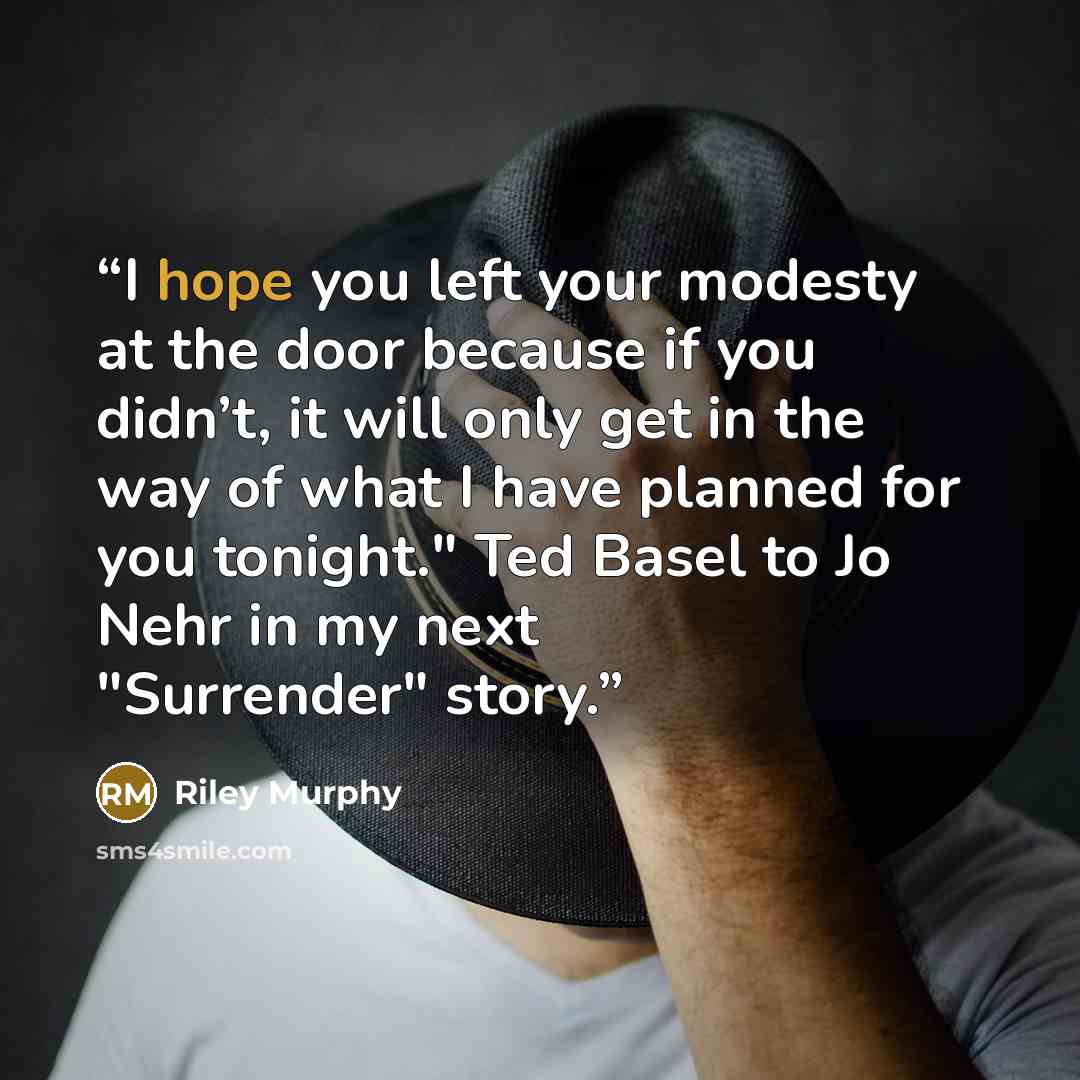 “I hope you left your modesty at the door because if you didn’t, it will only get in the way of what I have planned for you tonight." Ted Basel to Jo Nehr in my next "Surrender" story.” quote by Riley Murphy