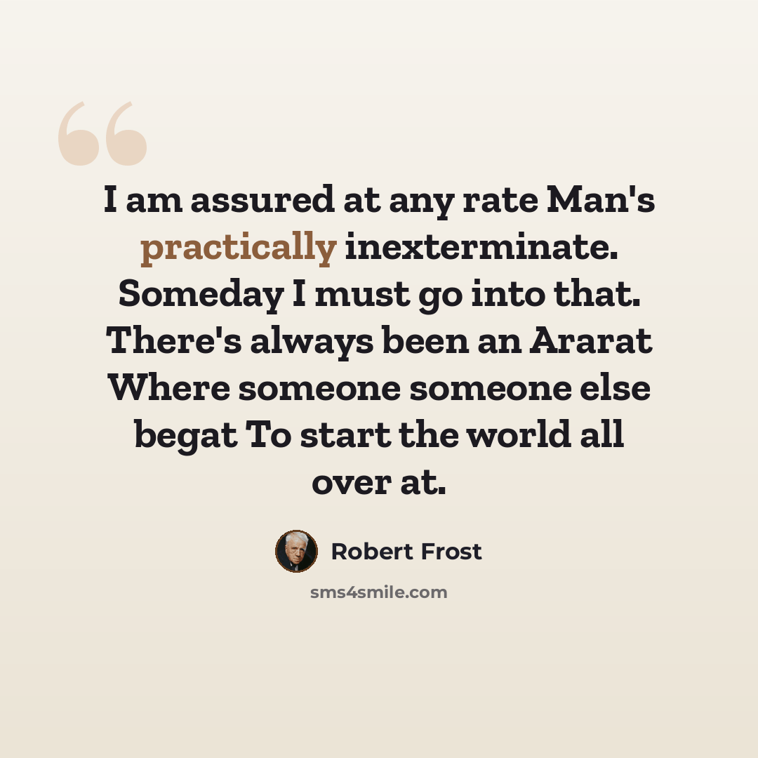 “I am assured at any rate Man's practically inexterminate. Someday I must go into that. There's always been an Ararat Where someone someone else begat To start the world all over at.” quote by Robert Frost
