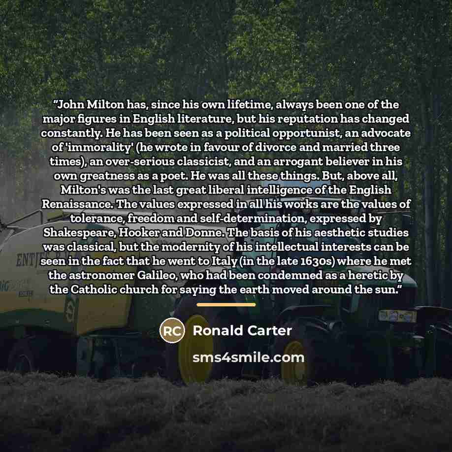 “John Milton has, since his own lifetime, always been one of the major figures in English literature, but his reputation has changed constantly. He has been seen as a political opportunist, an advocate of 'immorality' (he wrote in favour of divorce and married three times), an over-serious…” quote by Ronald Carter