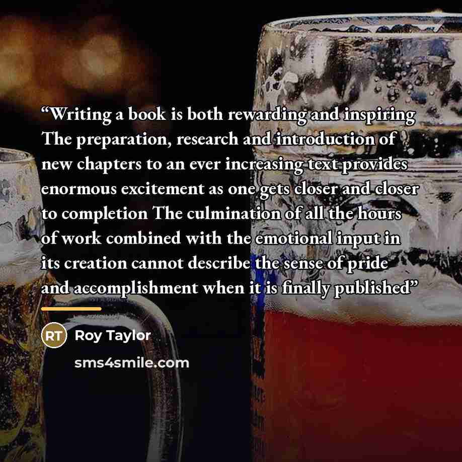“Writing a book is both rewarding and inspiring The preparation, research and introduction of new chapters to an ever increasing text provides enormous excitement as one gets closer and closer to completion The culmination of all the hours of work combined with the emotional input in its creation…” quote by Roy Taylor