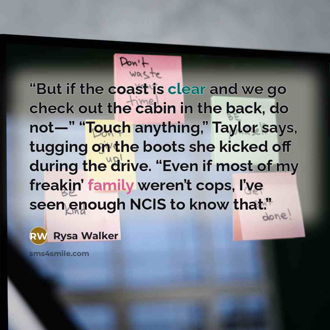 “But if the coast is clear and we go check out the cabin in the back, do not—” “Touch anything,” Taylor says, tugging on the boots she kicked off during the drive. “Even if most of my freakin’ family weren’t cops, I’ve seen enough NCIS to know that.” quote by Rysa Walker