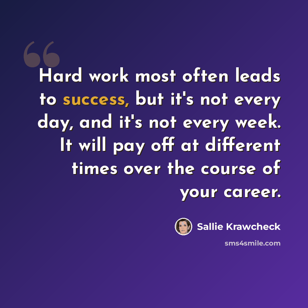 “Hard work most often leads to success, but it's not every day, and it's not every week. It will pay off at different times over the course of your career.” quote by Sallie Krawcheck