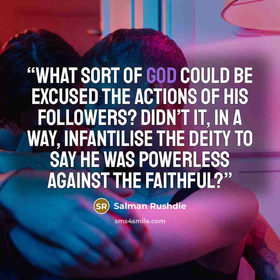 “What sort of god could be excused the actions of his followers? Didn’t it, in a way, infantilise the deity to say he was powerless against the faithful?” quote by Salman Rushdie