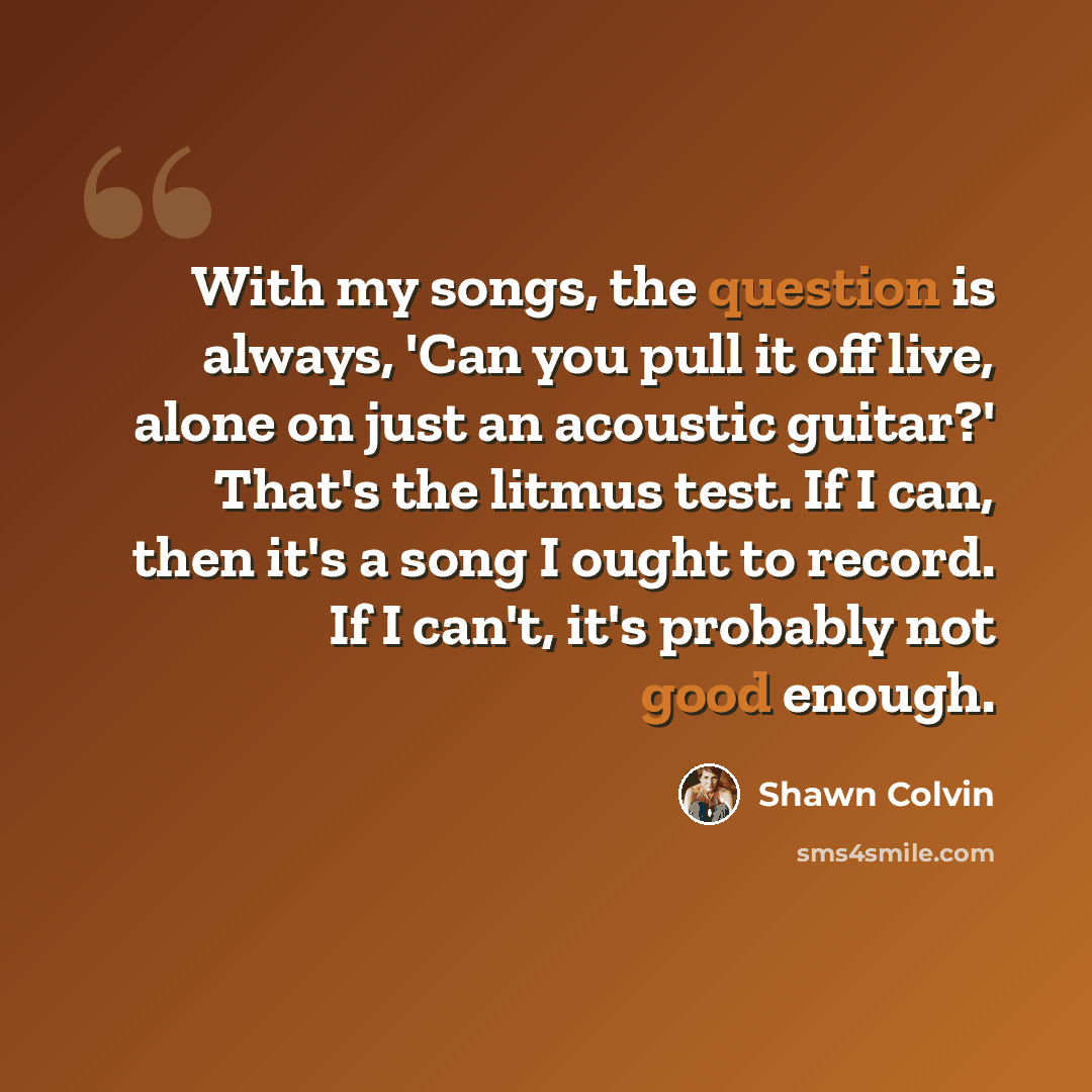 “With my songs, the question is always, 'Can you pull it off live, alone on just an acoustic guitar?' That's the litmus test. If I can, then it's a song I ought to record. If I can't, it's probably not good enough.” quote by Shawn Colvin