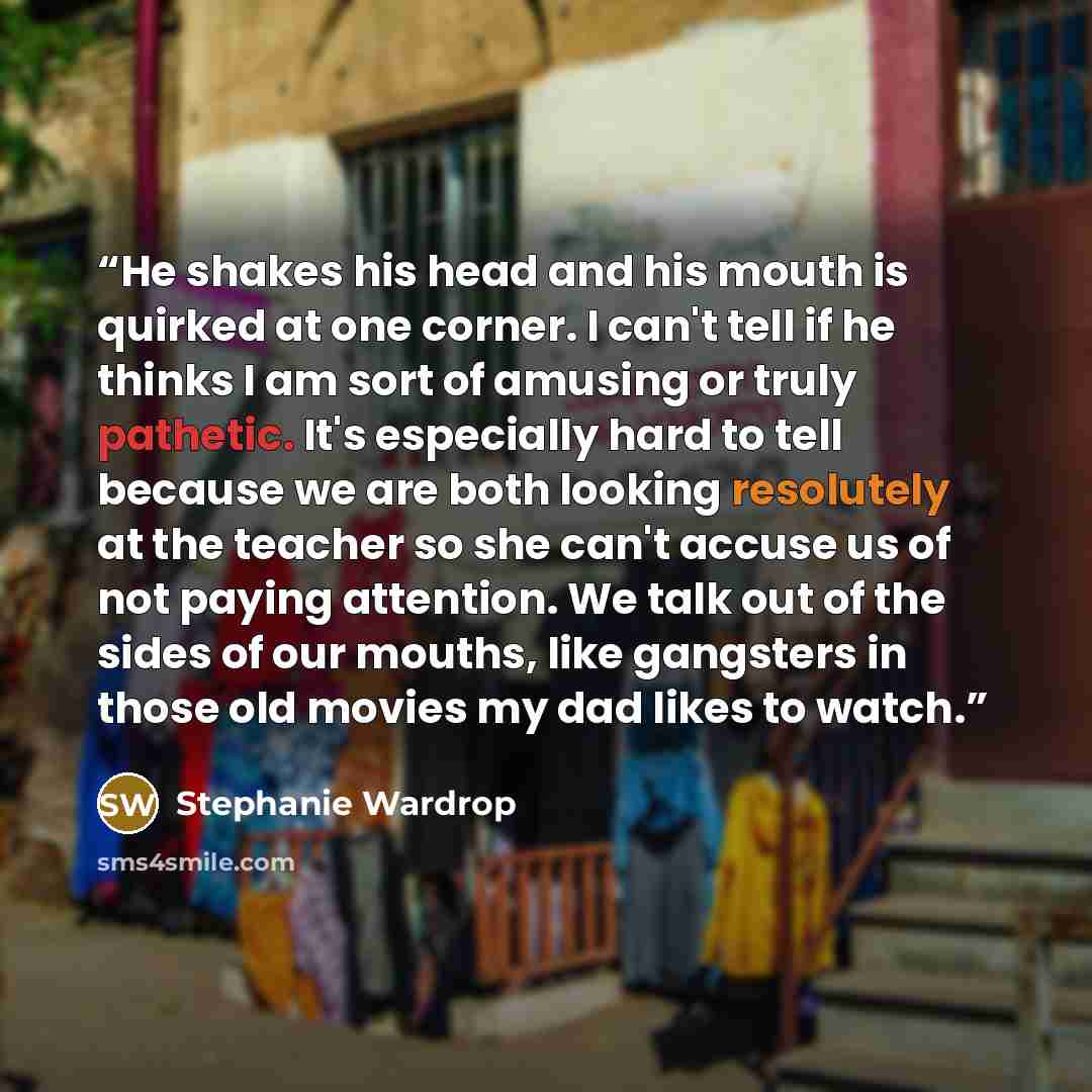 “He shakes his head and his mouth is quirked at one corner. I can't tell if he thinks I am sort of amusing or truly pathetic. It's especially hard to tell because we are both looking resolutely at the teacher so she can't accuse us of not paying attention. We talk out of the sides of our mouths…” quote by Stephanie Wardrop