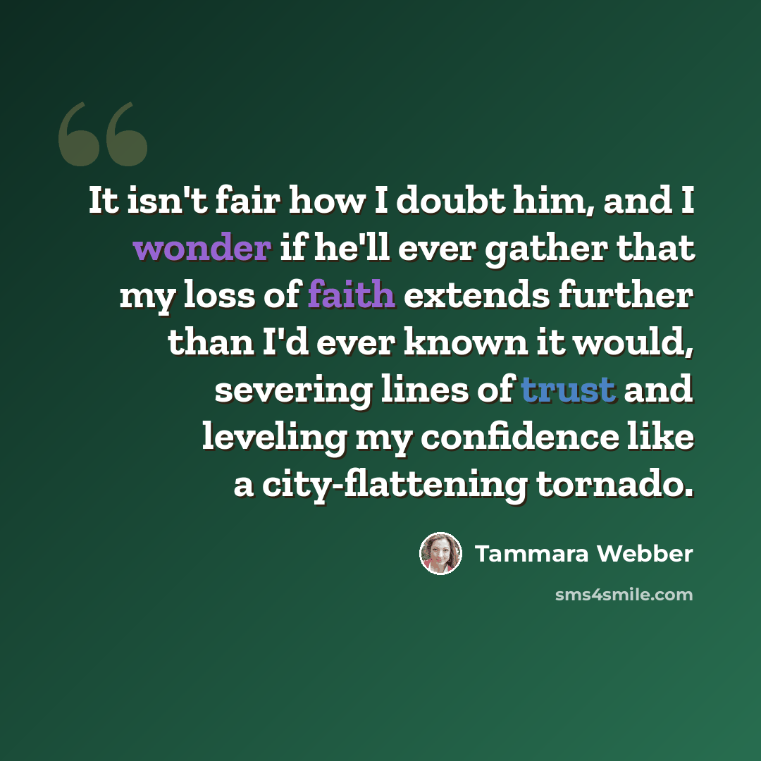 “It isn't fair how I doubt him, and I wonder if he'll ever gather that my loss of faith extends further than I'd ever known it would, severing lines of trust and leveling my confidence like a city-flattening tornado.” quote by Tammara Webber