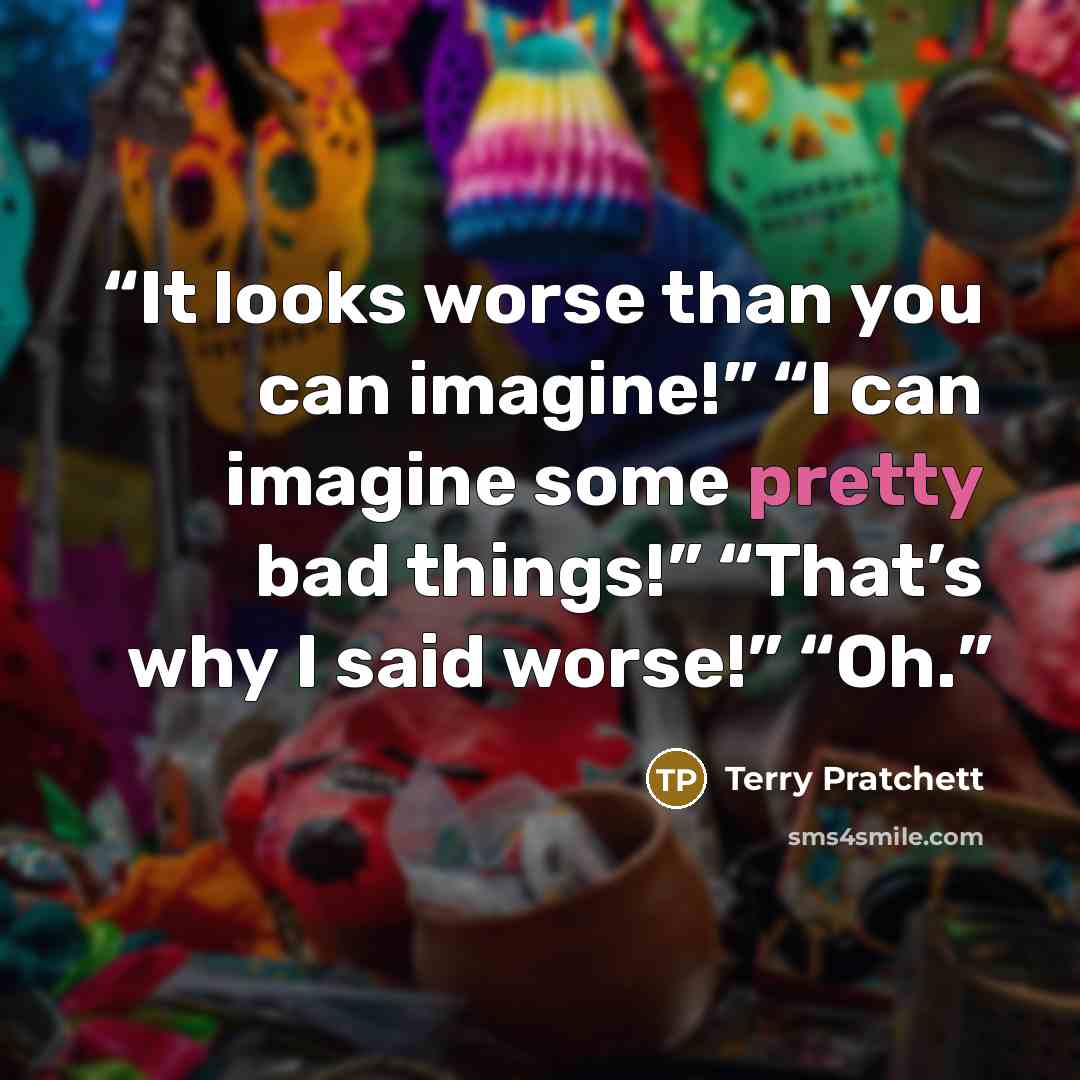 “It looks worse than you can imagine!” “I can imagine some pretty bad things!” “That’s why I said worse!” “Oh.” quote by Terry Pratchett