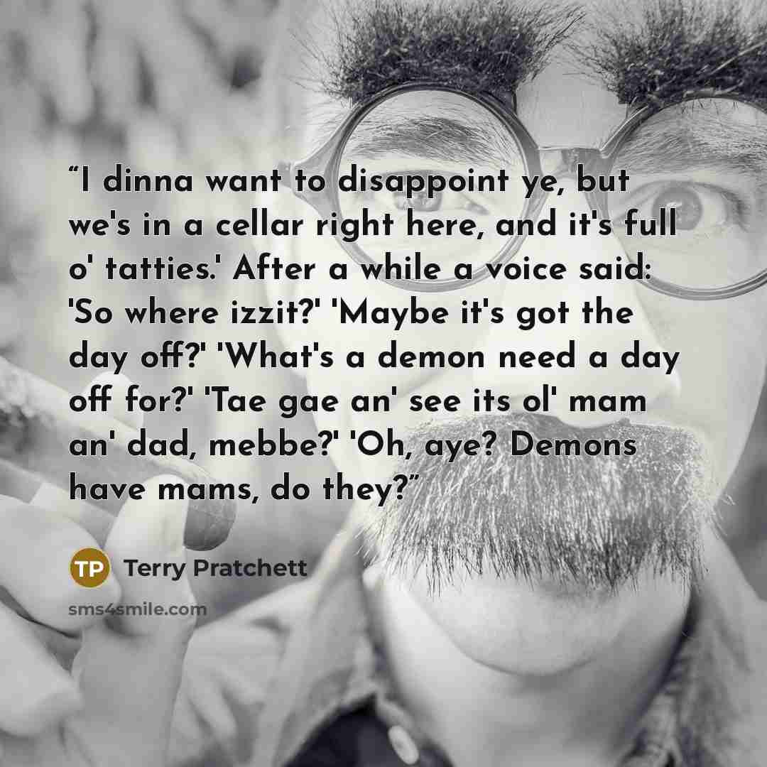 “I dinna want to disappoint ye, but we's in a cellar right here, and it's full o' tatties.' After a while a voice said: 'So where izzit?' 'Maybe it's got the day off?' 'What's a demon need a day off for?' 'Tae gae an' see its ol' mam an' dad, mebbe?' 'Oh, aye? Demons have mams, do they?” quote by Terry Pratchett