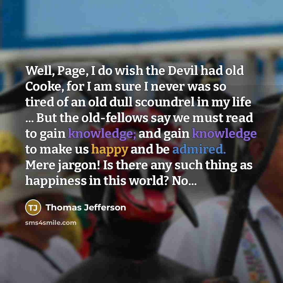 “Well, Page, I do wish the Devil had old Cooke, for I am sure I never was so tired of an old dull scoundrel in my life ... But the old-fellows say we must read to gain knowledge; and gain knowledge to make us happy and be admired. Mere jargon! Is there any such thing as happiness in this world? No...” quote by Thomas Jefferson