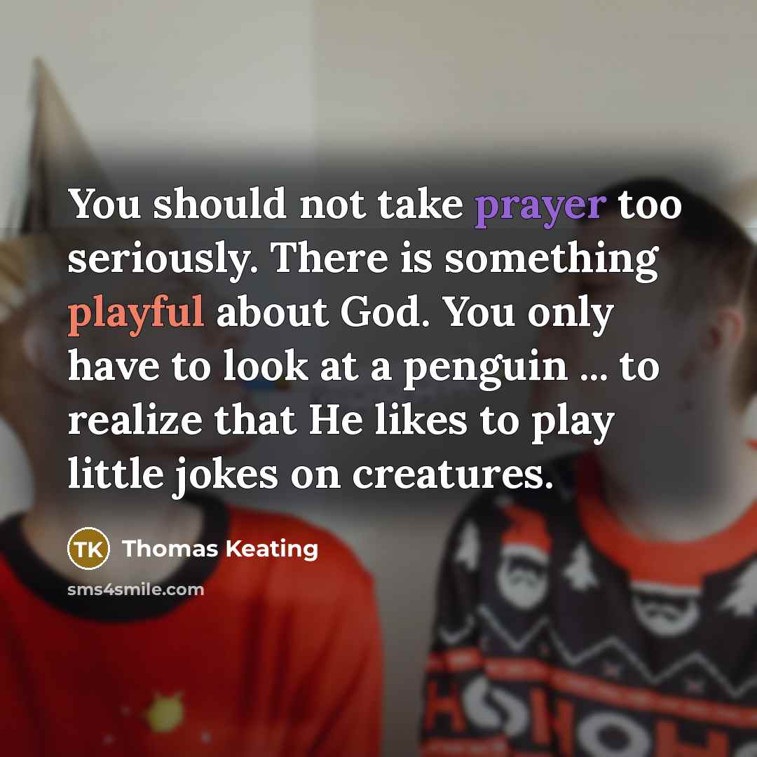 “You should not take prayer too seriously. There is something playful about God. You only have to look at a penguin ... to realize that He likes to play little jokes on creatures.” quote by Thomas Keating