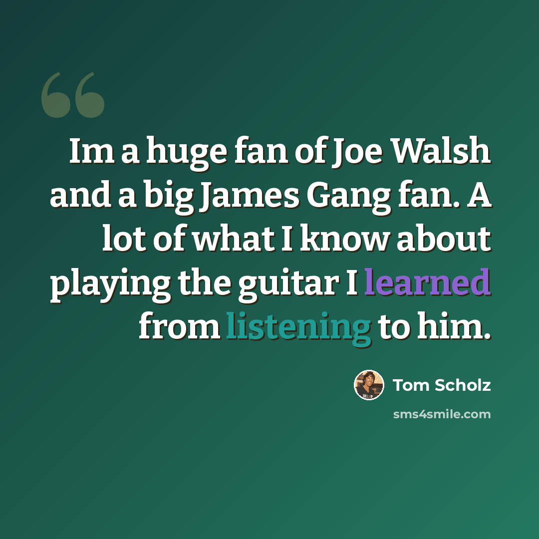 “Im a huge fan of Joe Walsh and a big James Gang fan. A lot of what I know about playing the guitar I learned from listening to him.” quote by Tom Scholz