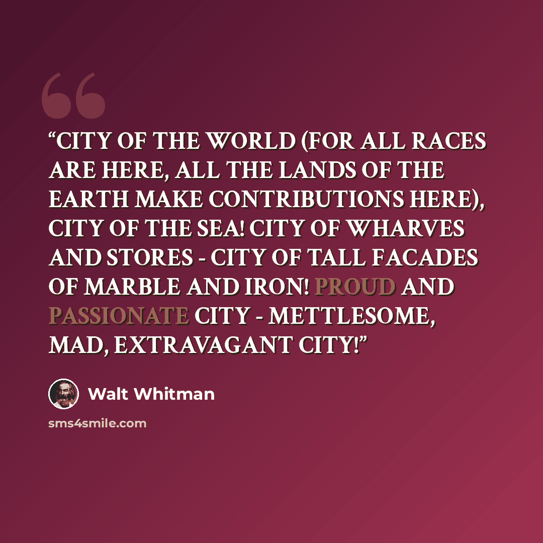 “CITY OF THE WORLD (FOR ALL RACES ARE HERE, ALL THE LANDS OF THE EARTH MAKE CONTRIBUTIONS HERE), CITY OF THE SEA! CITY OF WHARVES AND STORES - CITY OF TALL FACADES OF MARBLE AND IRON! PROUD AND PASSIONATE CITY - METTLESOME, MAD, EXTRAVAGANT CITY!” quote by Walt Whitman
