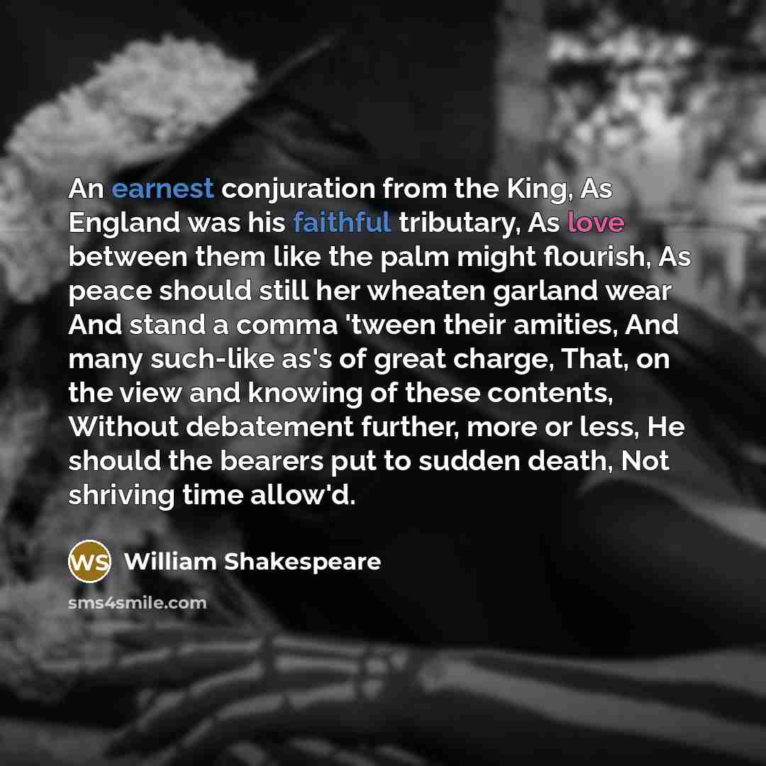 “An earnest conjuration from the King, As England was his faithful tributary, As love between them like the palm might flourish, As peace should still her wheaten garland wear And stand a comma 'tween their amities, And many such-like as's of great charge, That, on the view and knowing of these…” quote by William Shakespeare